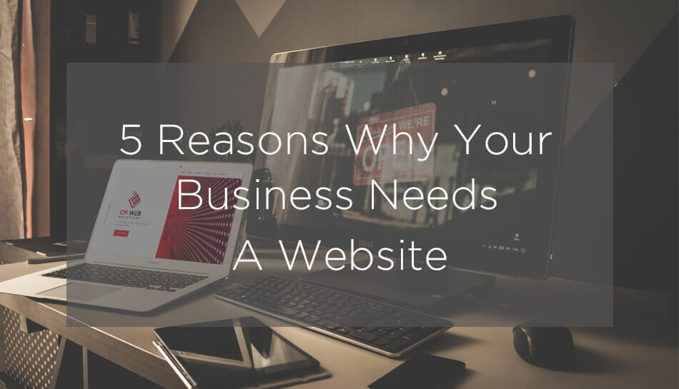 5 Reasons Why Your Business Needs A Website - January 2020 - CM Web Solutions
